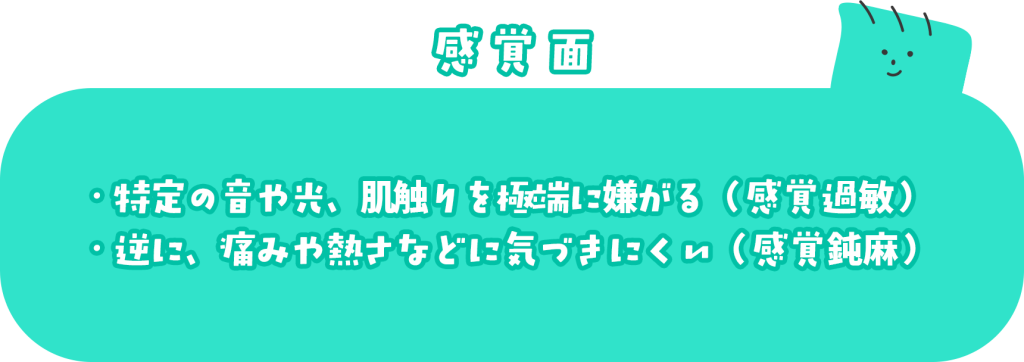 感覚面 ・特定の音や光、肌触りを極端に嫌がる(感覚過敏) ・逆に、痛みや熱さなどに気づきにくい(感覚鈍麻)