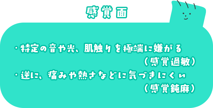 感覚面 ・特定の音や光、肌触りを極端に嫌がる(感覚過敏) ・逆に、痛みや熱さなどに気づきにくい(感覚鈍麻)
