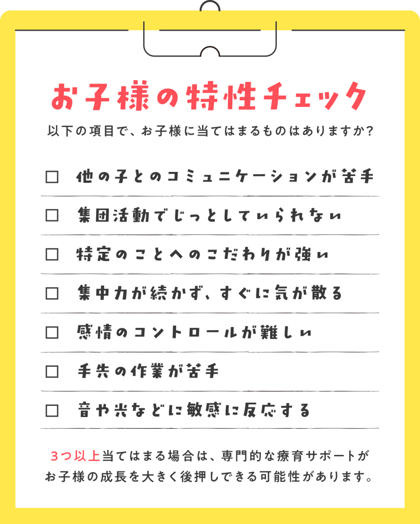お子様の特性チェック 以下の項目で、お子様に当てはまるものはありますか? □ 他の子とのコミュニケーションが苦手 □ 集団活動でじっとしていられない □ 特定のことへのこだわりが強い □ 集中力が続かず、すぐに気が散る □ 感情のコントロールが難しい □ 手先の作業が苦手 □ 音や光などに敏感に反応する 3つ以上当てはまる場合は、専門的な療育サポートがお子様の成長を大きく後押しできる可能性があります。