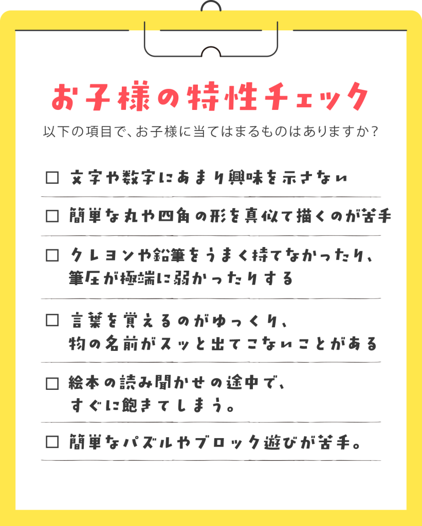 【お母様、お子様にこんな様子はありませんか?】 ✓ 文字や数字にあまり興味を示さない。 ✓ 簡単な丸や四角の形を真似て描くのが苦手。 ✓ クレヨンや鉛筆をうまく持てなかったり、筆圧が極端に弱かったりする。 ✓ 言葉を覚えるのがゆっくり、物の名前がスッと出てこないことがある。 ✓ 絵本の読み聞かせの途中で、すぐに飽きてしまう。 ✓ 簡単なパズルやブロック遊びが苦手。